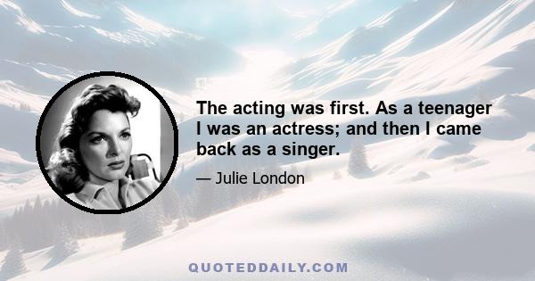 The acting was first. As a teenager I was an actress; and then I came back as a singer.