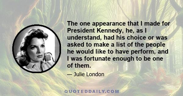 The one appearance that I made for President Kennedy, he, as I understand, had his choice or was asked to make a list of the people he would like to have perform, and I was fortunate enough to be one of them.