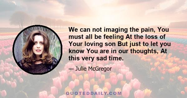 We can not imaging the pain, You must all be feeling At the loss of Your loving son But just to let you know You are in our thoughts, At this very sad time.