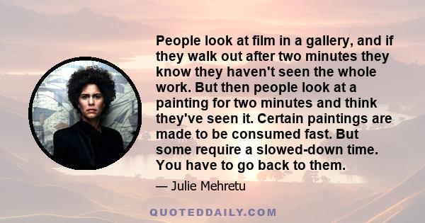 People look at film in a gallery, and if they walk out after two minutes they know they haven't seen the whole work. But then people look at a painting for two minutes and think they've seen it. Certain paintings are