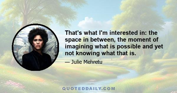 That's what I'm interested in: the space in between, the moment of imagining what is possible and yet not knowing what that is.