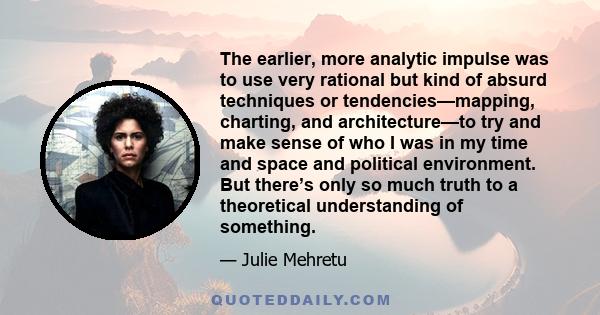 The earlier, more analytic impulse was to use very rational but kind of absurd techniques or tendencies—mapping, charting, and architecture—to try and make sense of who I was in my time and space and political