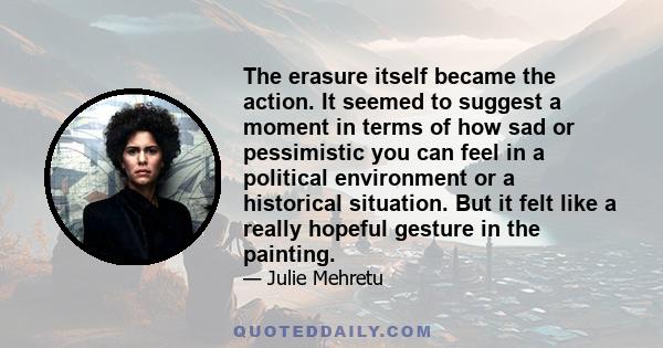 The erasure itself became the action. It seemed to suggest a moment in terms of how sad or pessimistic you can feel in a political environment or a historical situation. But it felt like a really hopeful gesture in the