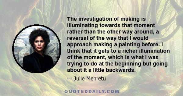 The investigation of making is illuminating towards that moment rather than the other way around, a reversal of the way that I would approach making a painting before. I think that it gets to a richer illumination of