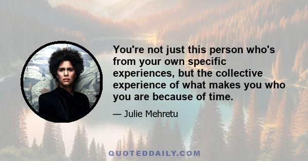 You're not just this person who's from your own specific experiences, but the collective experience of what makes you who you are because of time.