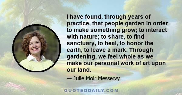 I have found, through years of practice, that people garden in order to make something grow; to interact with nature; to share, to find sanctuary, to heal, to honor the earth, to leave a mark. Through gardening, we feel 