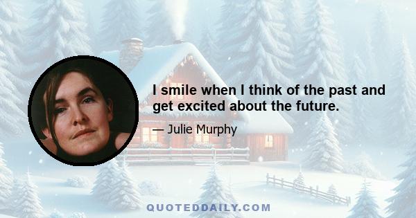 I smile when I think of the past and get excited about the future.