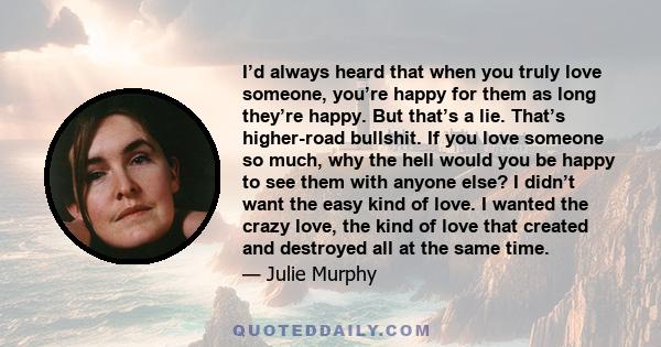 I’d always heard that when you truly love someone, you’re happy for them as long they’re happy. But that’s a lie. That’s higher-road bullshit. If you love someone so much, why the hell would you be happy to see them