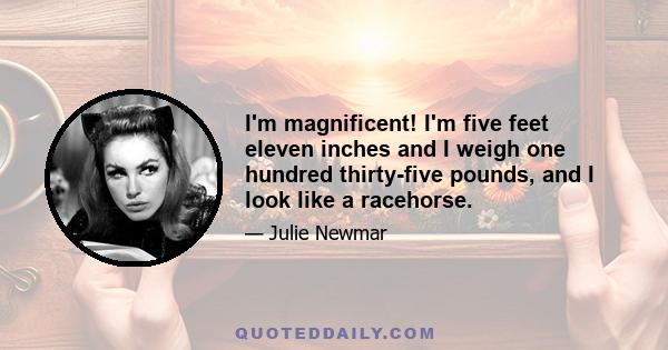 I'm magnificent! I'm five feet eleven inches and I weigh one hundred thirty-five pounds, and I look like a racehorse.