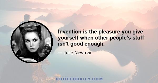 Invention is the pleasure you give yourself when other people's stuff isn't good enough.