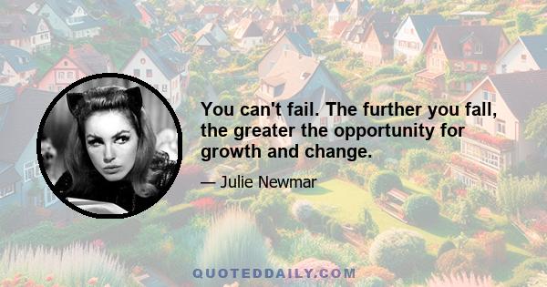 You can't fail. The further you fall, the greater the opportunity for growth and change.