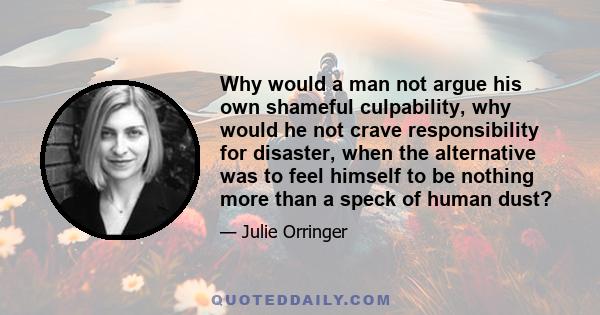 Why would a man not argue his own shameful culpability, why would he not crave responsibility for disaster, when the alternative was to feel himself to be nothing more than a speck of human dust?