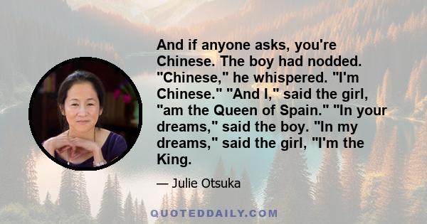 And if anyone asks, you're Chinese. The boy had nodded. Chinese, he whispered. I'm Chinese. And I, said the girl, am the Queen of Spain. In your dreams, said the boy. In my dreams, said the girl, I'm the King.