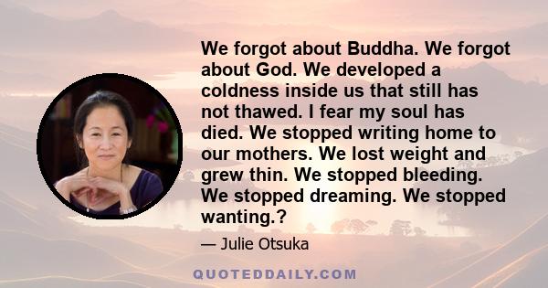 We forgot about Buddha. We forgot about God. We developed a coldness inside us that still has not thawed. I fear my soul has died. We stopped writing home to our mothers. We lost weight and grew thin. We stopped