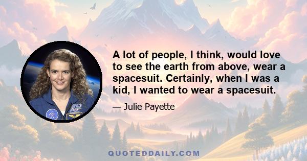 A lot of people, I think, would love to see the earth from above, wear a spacesuit. Certainly, when I was a kid, I wanted to wear a spacesuit.