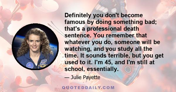 Definitely you don't become famous by doing something bad; that's a professional death sentence. You remember that whatever you do, someone will be watching, and you study all the time. It sounds terrible, but you get