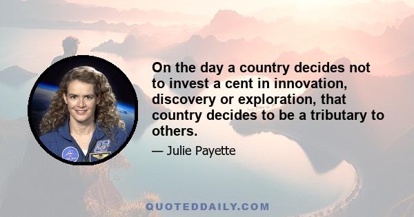 On the day a country decides not to invest a cent in innovation, discovery or exploration, that country decides to be a tributary to others.