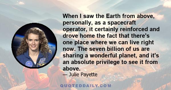 When I saw the Earth from above, personally, as a spacecraft operator, it certainly reinforced and drove home the fact that there's one place where we can live right now. The seven billion of us are sharing a wonderful