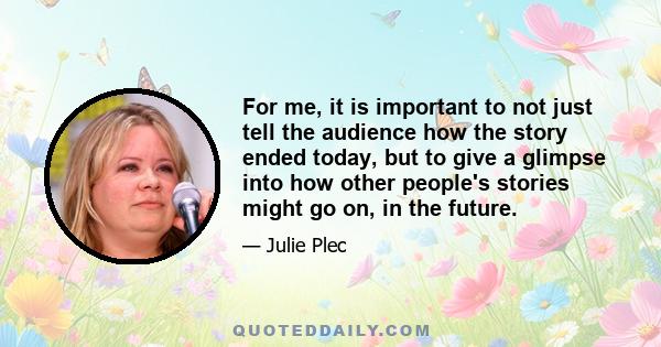 For me, it is important to not just tell the audience how the story ended today, but to give a glimpse into how other people's stories might go on, in the future.