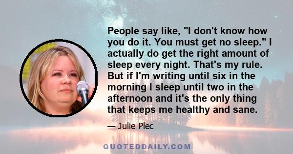 People say like, I don't know how you do it. You must get no sleep. I actually do get the right amount of sleep every night. That's my rule. But if I'm writing until six in the morning I sleep until two in the afternoon 