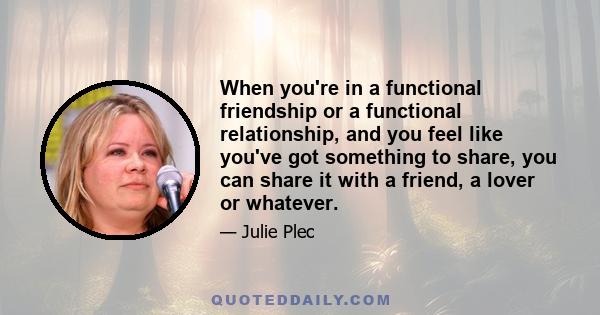 When you're in a functional friendship or a functional relationship, and you feel like you've got something to share, you can share it with a friend, a lover or whatever.