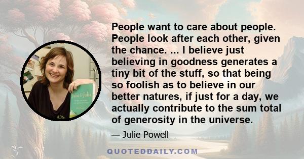 People want to care about people. People look after each other, given the chance. ... I believe just believing in goodness generates a tiny bit of the stuff, so that being so foolish as to believe in our better natures, 