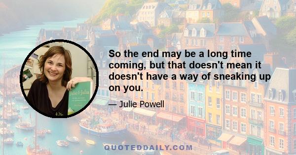 So the end may be a long time coming, but that doesn't mean it doesn't have a way of sneaking up on you.