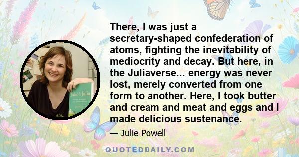 There, I was just a secretary-shaped confederation of atoms, fighting the inevitability of mediocrity and decay. But here, in the Juliaverse... energy was never lost, merely converted from one form to another. Here, I