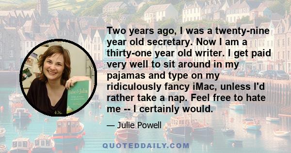 Two years ago, I was a twenty-nine year old secretary. Now I am a thirty-one year old writer. I get paid very well to sit around in my pajamas and type on my ridiculously fancy iMac, unless I'd rather take a nap. Feel