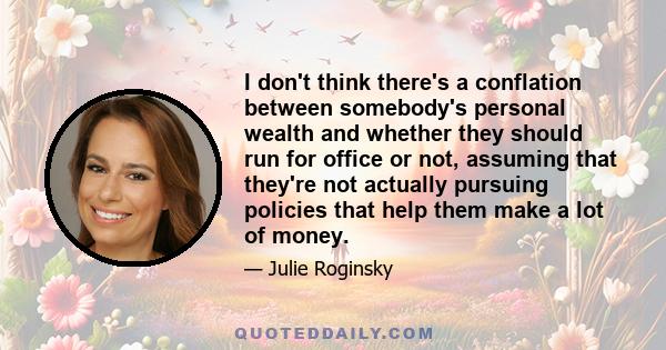 I don't think there's a conflation between somebody's personal wealth and whether they should run for office or not, assuming that they're not actually pursuing policies that help them make a lot of money.