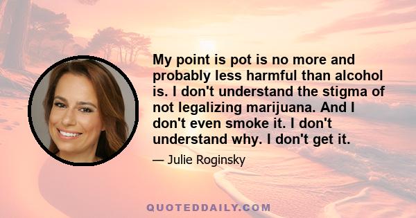 My point is pot is no more and probably less harmful than alcohol is. I don't understand the stigma of not legalizing marijuana. And I don't even smoke it. I don't understand why. I don't get it.