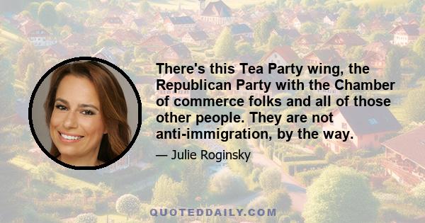 There's this Tea Party wing, the Republican Party with the Chamber of commerce folks and all of those other people. They are not anti-immigration, by the way.