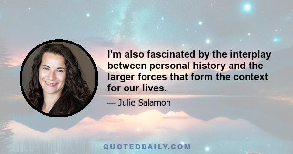 I'm also fascinated by the interplay between personal history and the larger forces that form the context for our lives.