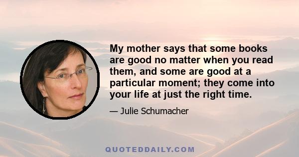 My mother says that some books are good no matter when you read them, and some are good at a particular moment; they come into your life at just the right time.