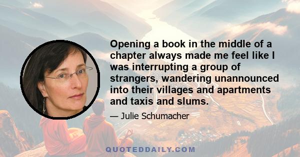 Opening a book in the middle of a chapter always made me feel like I was interrupting a group of strangers, wandering unannounced into their villages and apartments and taxis and slums.