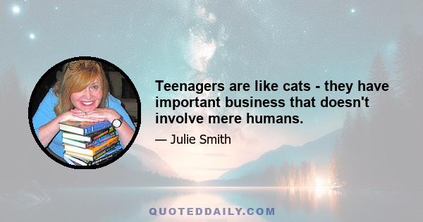 Teenagers are like cats - they have important business that doesn't involve mere humans.