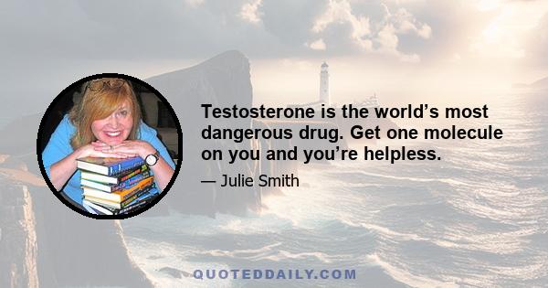 Testosterone is the world’s most dangerous drug. Get one molecule on you and you’re helpless.