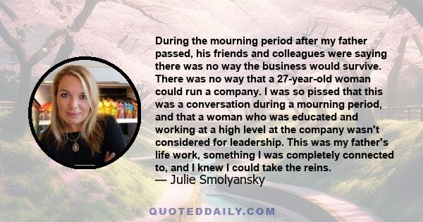 During the mourning period after my father passed, his friends and colleagues were saying there was no way the business would survive. There was no way that a 27-year-old woman could run a company. I was so pissed that