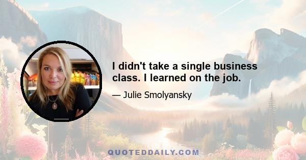 I didn't take a single business class. I learned on the job.