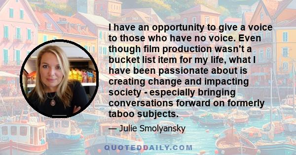 I have an opportunity to give a voice to those who have no voice. Even though film production wasn't a bucket list item for my life, what I have been passionate about is creating change and impacting society -