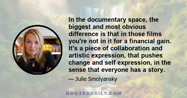 In the documentary space, the biggest and most obvious difference is that in those films you're not in it for a financial gain. It's a piece of collaboration and artistic expression, that pushes change and self