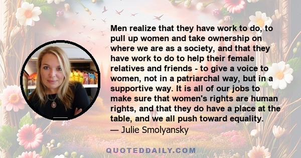 Men realize that they have work to do, to pull up women and take ownership on where we are as a society, and that they have work to do to help their female relatives and friends - to give a voice to women, not in a