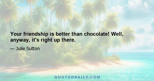 Your friendship is better than chocolate! Well, anyway, it's right up there.