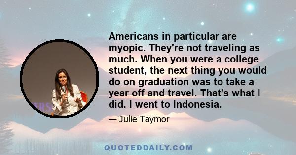 Americans in particular are myopic. They're not traveling as much. When you were a college student, the next thing you would do on graduation was to take a year off and travel. That's what I did. I went to Indonesia.