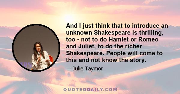 And I just think that to introduce an unknown Shakespeare is thrilling, too - not to do Hamlet or Romeo and Juliet, to do the richer Shakespeare. People will come to this and not know the story.