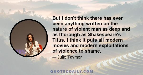 But I don't think there has ever been anything written on the nature of violent man as deep and as thorough as Shakespeare's Titus. I think it puts all modern movies and modern exploitations of violence to shame.