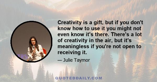 Creativity is a gift, but if you don't know how to use it you might not even know it's there. There's a lot of creativity in the air, but it's meaningless if you're not open to receiving it.