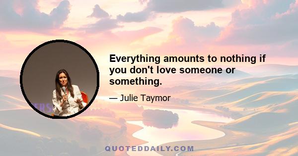 Everything amounts to nothing if you don't love someone or something.