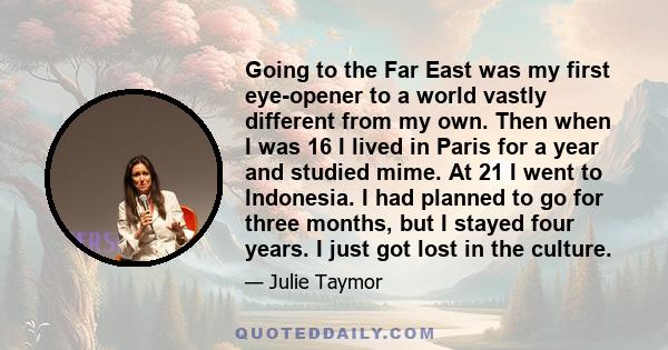 Going to the Far East was my first eye-opener to a world vastly different from my own. Then when I was 16 I lived in Paris for a year and studied mime. At 21 I went to Indonesia. I had planned to go for three months,