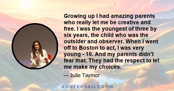 Growing up I had amazing parents who really let me be creative and free. I was the youngest of three by six years, the child who was the outsider and observer. When I went off to Boston to act, I was very young - 10.